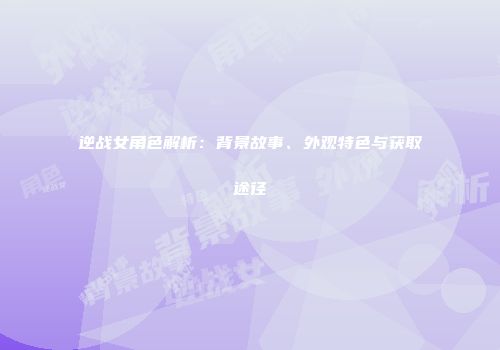 逆战女角色解析：背景故事、外观特色与获取途径