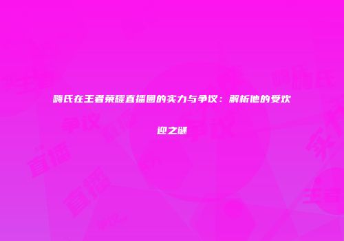嗨氏在王者荣耀直播圈的实力与争议：解析他的受欢迎之谜