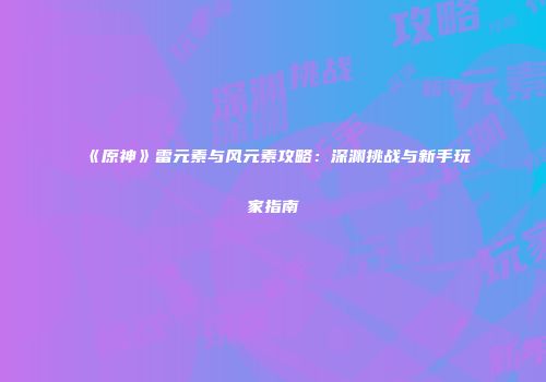 《原神》雷元素与风元素攻略：深渊挑战与新手玩家指南