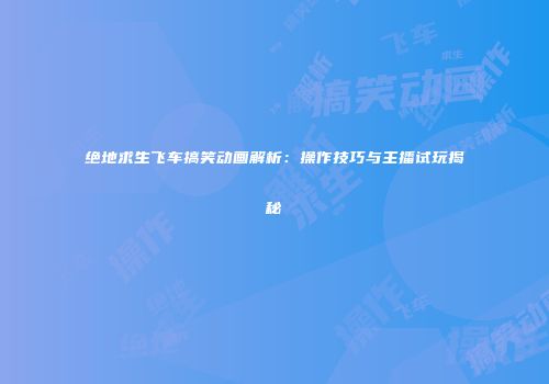 绝地求生飞车搞笑动画解析：操作技巧与主播试玩揭秘