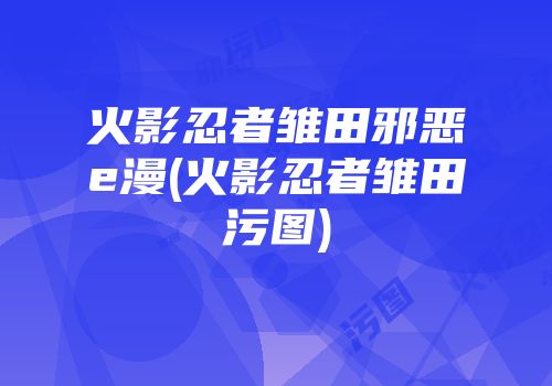 火影忍者雏田邪恶e漫(火影忍者雏田污图)