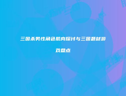 三国杀男性角色肌肉探讨与三国题材游戏盘点