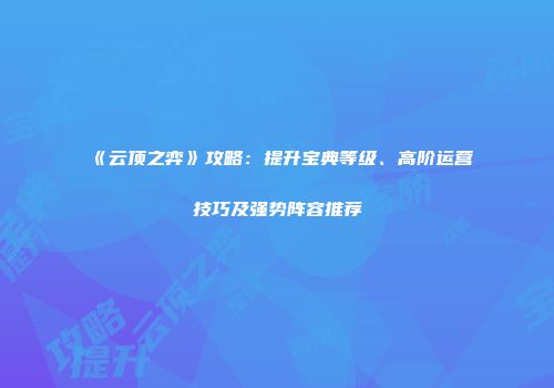 《云顶之弈》攻略：提升宝典等级、高阶运营技巧及强势阵容推荐