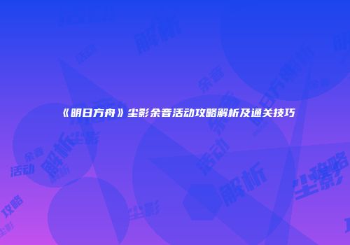 《明日方舟》尘影余音活动攻略解析及通关技巧