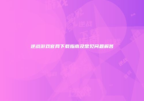 逆战游戏官网下载指南及常见问题解答