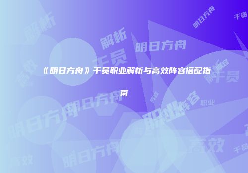 《明日方舟》干员职业解析与高效阵容搭配指南
