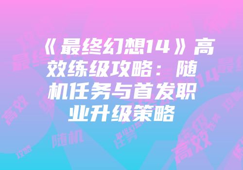 《最终幻想14》高效练级攻略：随机任务与首发职业升级策略