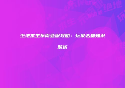 绝地求生东南亚服攻略：玩家必备知识解析