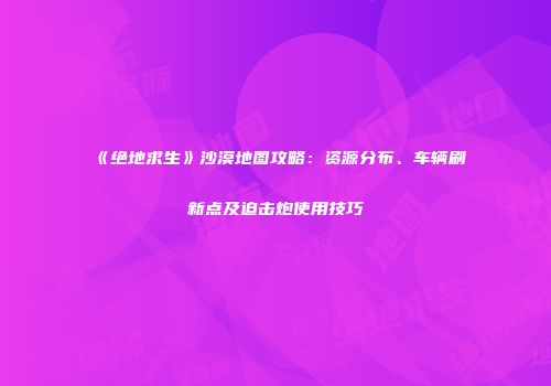 《绝地求生》沙漠地图攻略：资源分布、车辆刷新点及迫击炮使用技巧