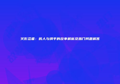 火影忍者：鸣人与纲手的故事解析及热门问题解答