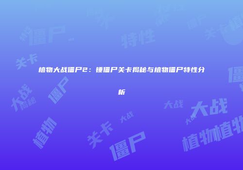 植物大战僵尸2：锤僵尸关卡揭秘与植物僵尸特性分析