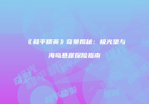 《和平精英》奇景揭秘：极光堡与海岛悬崖探险指南