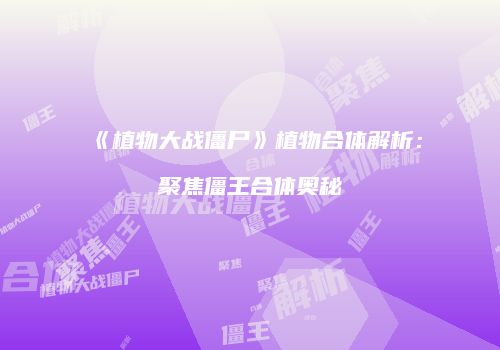 《植物大战僵尸》植物合体解析：聚焦僵王合体奥秘