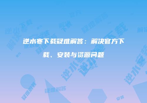 逆水寒下载疑难解答：解决官方下载、安装与资源问题