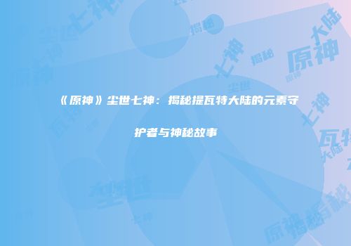 《原神》尘世七神：揭秘提瓦特大陆的元素守护者与神秘故事