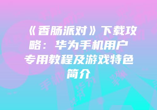 《香肠派对》下载攻略：华为手机用户专用教程及游戏特色简介