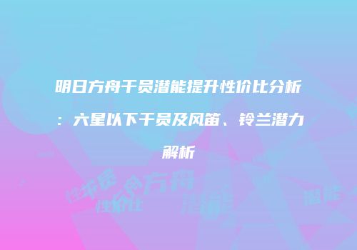 明日方舟干员潜能提升性价比分析：六星以下干员及风笛、铃兰潜力解析