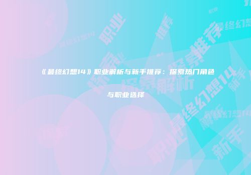 《最终幻想14》职业解析与新手推荐：探索热门角色与职业选择