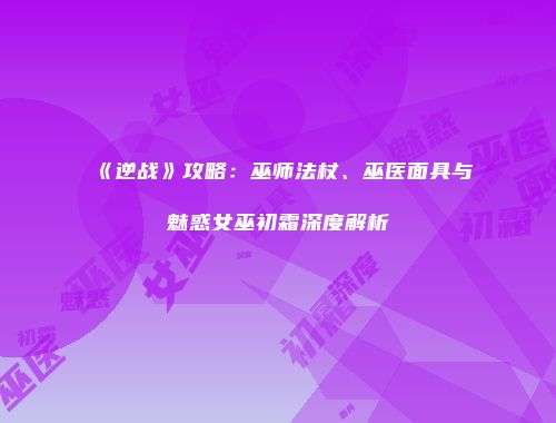 《逆战》攻略：巫师法杖、巫医面具与魅惑女巫初霜深度解析