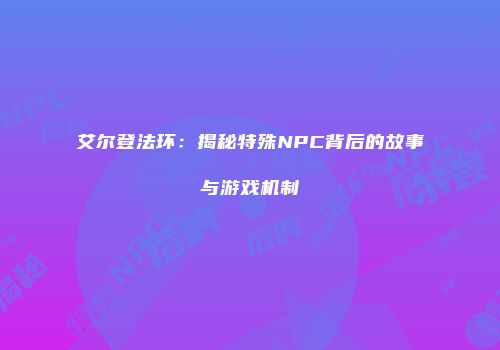 艾尔登法环：揭秘特殊NPC背后的故事与游戏机制
