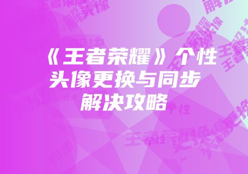 《王者荣耀》个性头像更换与同步解决攻略