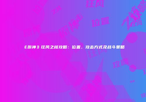 《原神》狂风之核攻略：位置、攻击方式及战斗策略