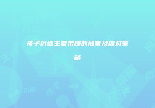 孩子沉迷王者荣耀的危害及应对策略