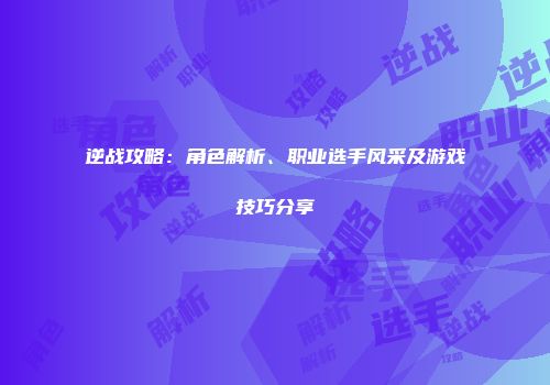 逆战攻略：角色解析、职业选手风采及游戏技巧分享