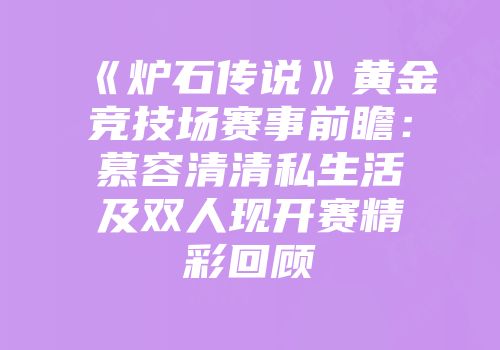《炉石传说》黄金竞技场赛事前瞻：慕容清清私生活及双人现开赛精彩回顾