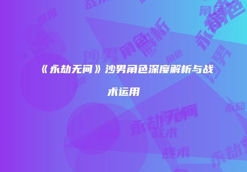《永劫无间》沙男角色深度解析与战术运用