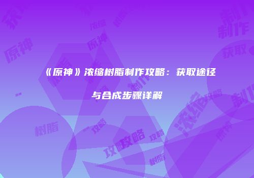 《原神》浓缩树脂制作攻略：获取途径与合成步骤详解