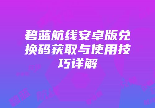 碧蓝航线安卓版兑换码获取与使用技巧详解