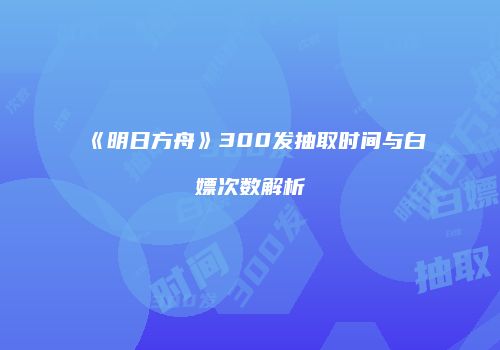 《明日方舟》300发抽取时间与白嫖次数解析