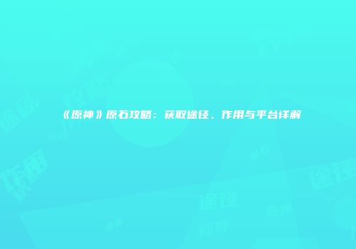 《原神》原石攻略：获取途径、作用与平台详解