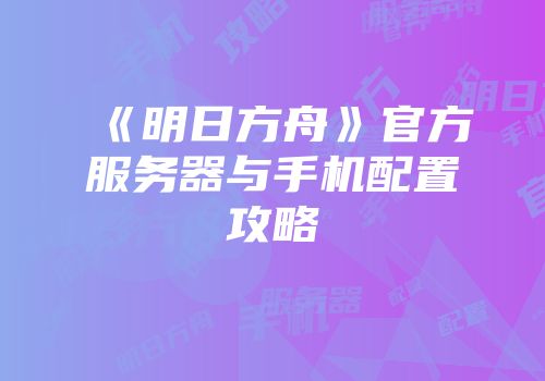 《明日方舟》官方服务器与手机配置攻略