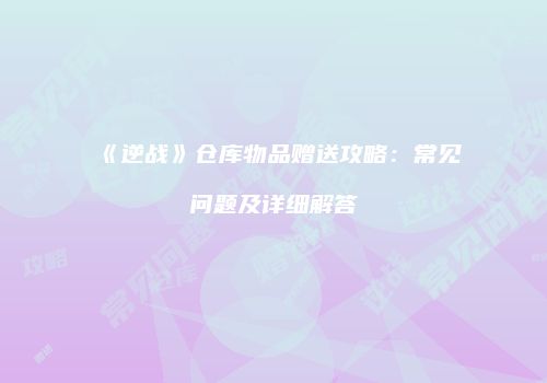 《逆战》仓库物品赠送攻略：常见问题及详细解答