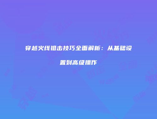穿越火线狙击技巧全面解析：从基础设置到高级操作