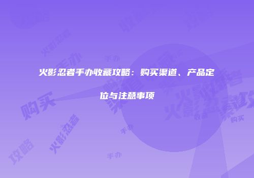 火影忍者手办收藏攻略：购买渠道、产品定位与注意事项