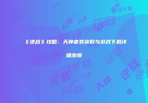 《逆战》攻略：天神套装获取与游戏下载详细步骤