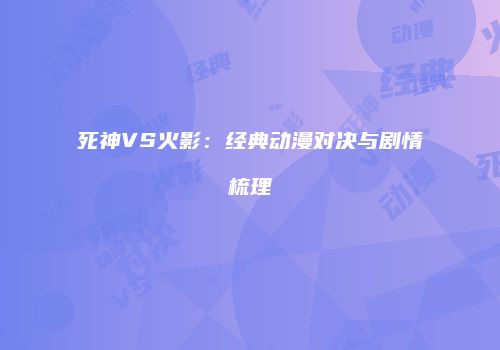 死神VS火影：经典动漫对决与剧情梳理