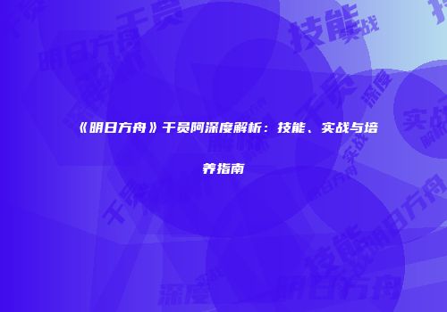 《明日方舟》干员阿深度解析：技能、实战与培养指南