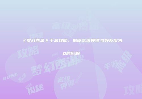 《梦幻西游》手游攻略：揭秘高级押镖与好友度为0的影响