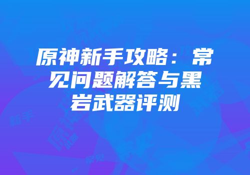 原神新手攻略：常见问题解答与黑岩武器评测