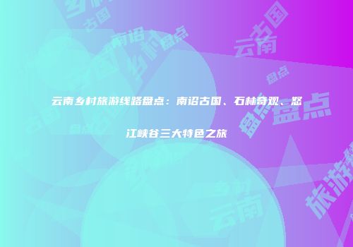 云南乡村旅游线路盘点：南诏古国、石林奇观、怒江峡谷三大特色之旅