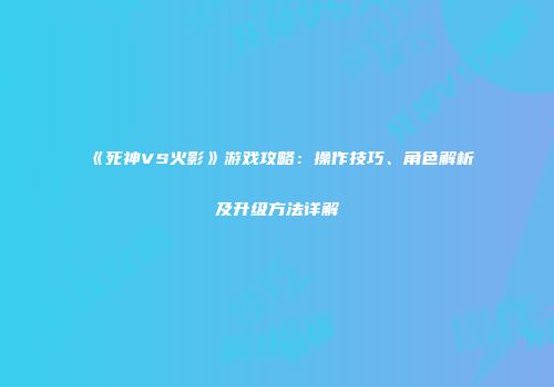 《死神VS火影》游戏攻略：操作技巧、角色解析及升级方法详解