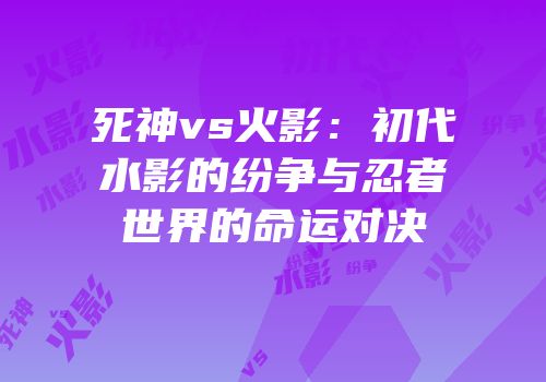 死神vs火影：初代水影的纷争与忍者世界的命运对决