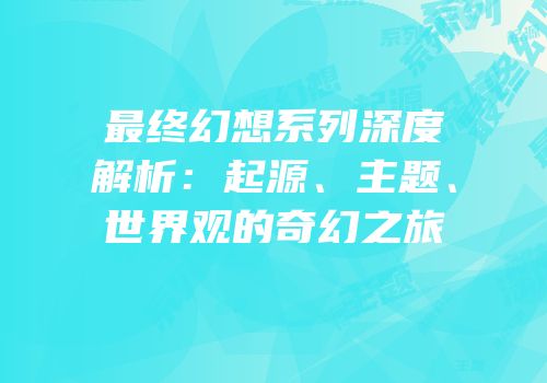 最终幻想系列深度解析：起源、主题、世界观的奇幻之旅