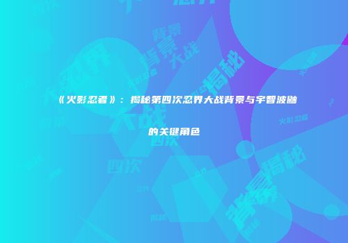 《火影忍者》：揭秘第四次忍界大战背景与宇智波鼬的关键角色