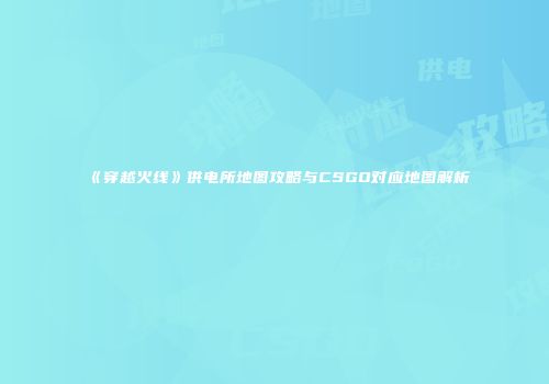 《穿越火线》供电所地图攻略与CSGO对应地图解析