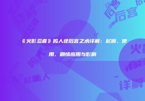 《火影忍者》鸣人逆后宫之术详解：起源、使用、剧情应用与影响